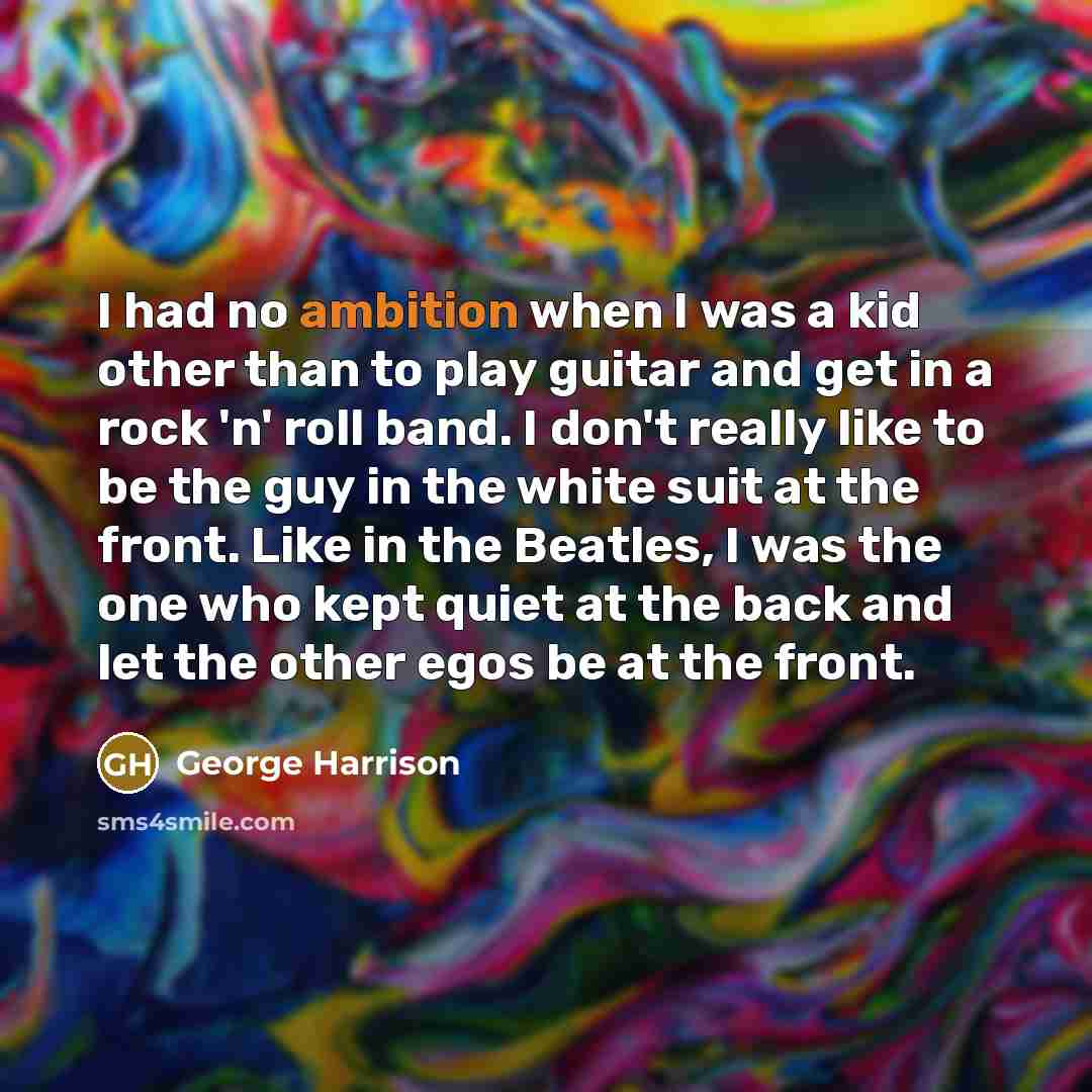 “I had no ambition when I was a kid other than to play guitar and get in a rock 'n' roll band. I don't really like to be the guy in the white suit at the front. Like in the Beatles, I was the one who kept quiet at the back and let the other egos be at the front.” quote by George Harrison