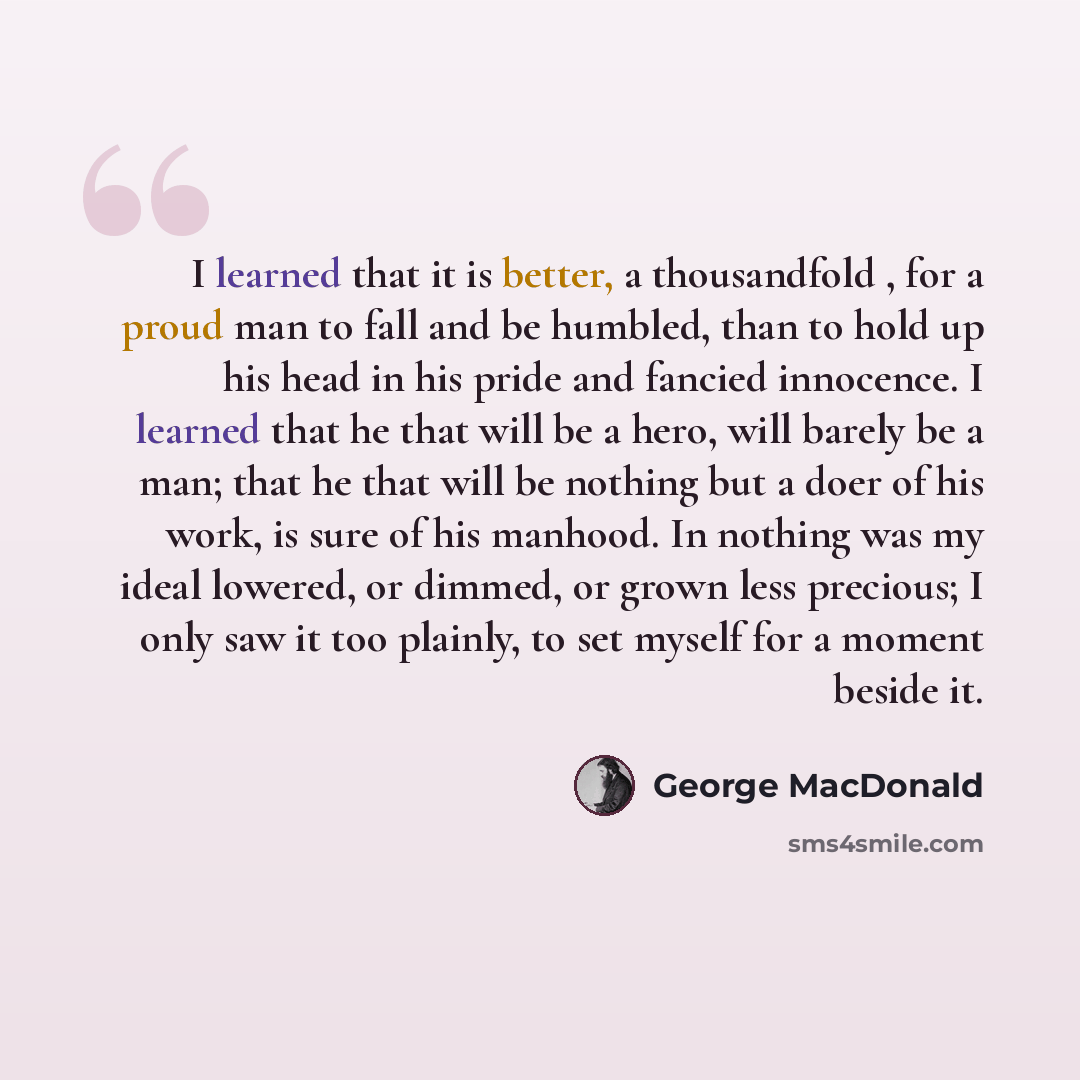 “I learned that it is better, a thousandfold , for a proud man to fall and be humbled, than to hold up his head in his pride and fancied innocence. I learned that he that will be a hero, will barely be a man; that he that will be nothing but a doer of his work, is sure of his manhood. In nothing…” quote by George MacDonald