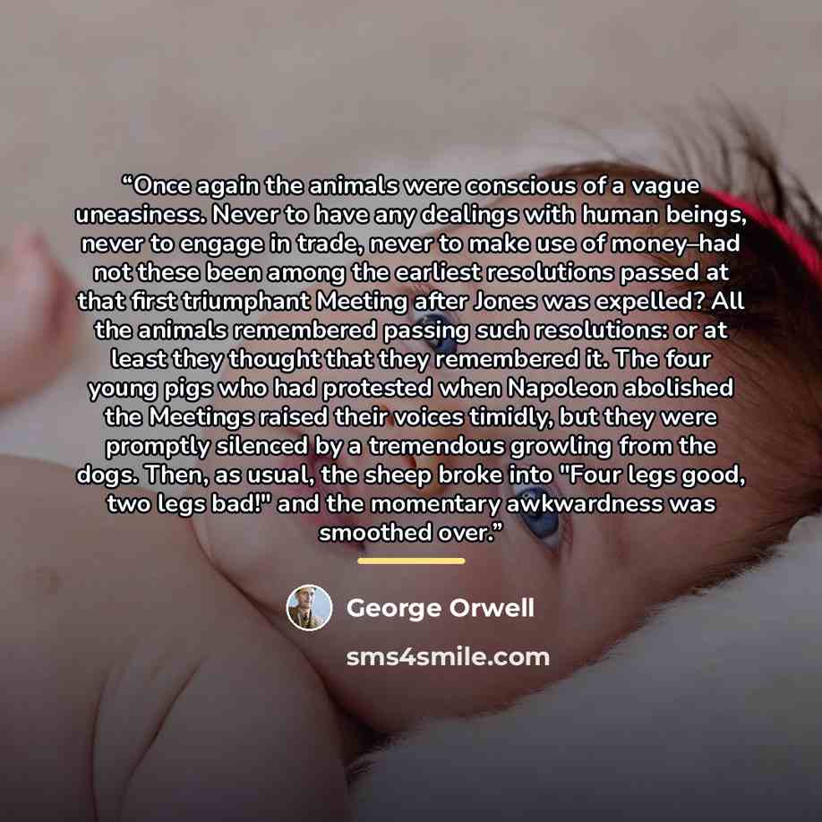 “Once again the animals were conscious of a vague uneasiness. Never to have any dealings with human beings, never to engage in trade, never to make use of money–had not these been among the earliest resolutions passed at that first triumphant Meeting after Jones was expelled? All the animals…” quote by George Orwell
