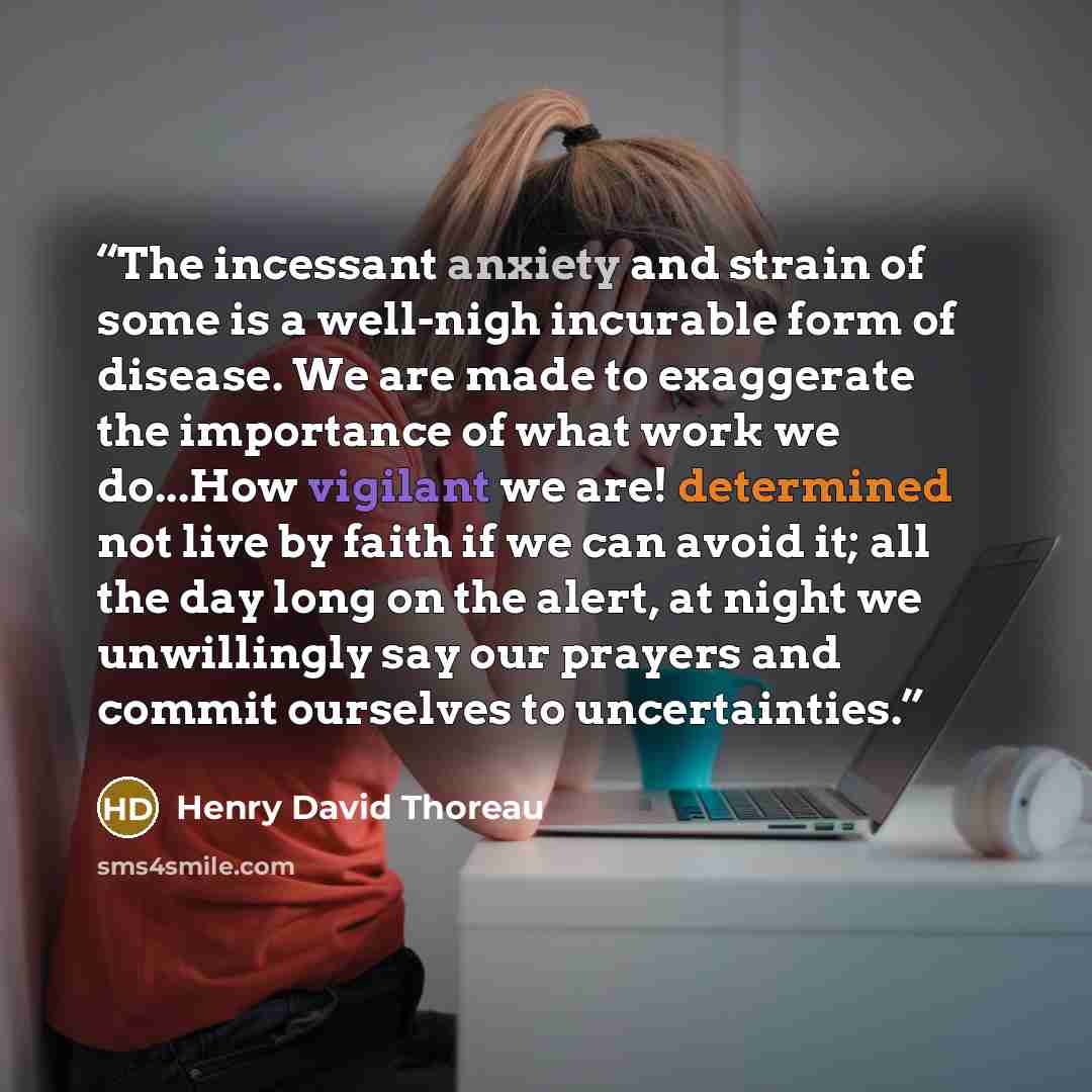 “The incessant anxiety and strain of some is a well-nigh incurable form of disease. We are made to exaggerate the importance of what work we do...How vigilant we are! determined not live by faith if we can avoid it; all the day long on the alert, at night we unwillingly say our prayers and commit…” quote by Henry David Thoreau
