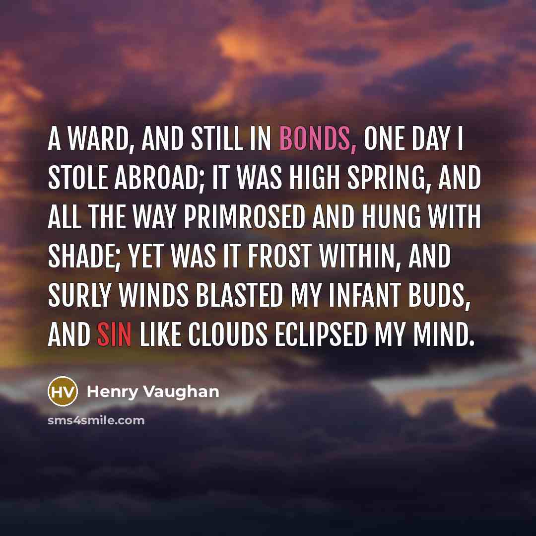 “A ward, and still in bonds, one day I stole abroad; It was high spring, and all the way Primrosed and hung with shade; Yet was it frost within, And surly winds Blasted my infant buds, and sin Like clouds eclipsed my mind.” quote by Henry Vaughan