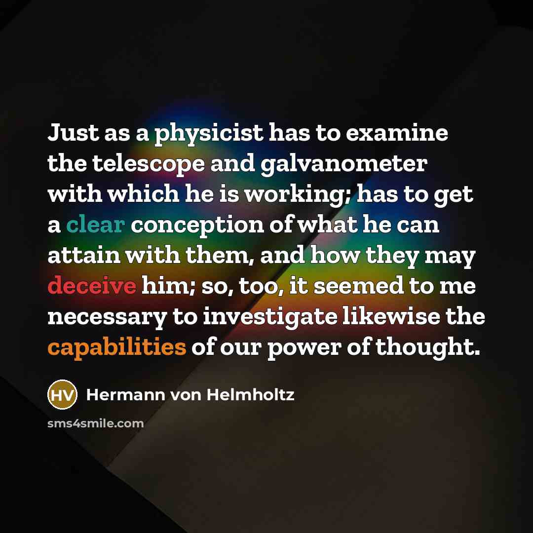 “Just as a physicist has to examine the telescope and galvanometer with which he is working; has to get a clear conception of what he can attain with them, and how they may deceive him; so, too, it seemed to me necessary to investigate likewise the capabilities of our power of thought.” quote by Hermann von Helmholtz