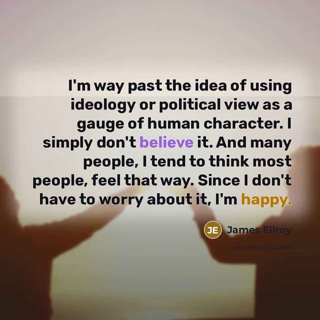 “I'm way past the idea of using ideology or political view as a gauge of human character. I simply don't believe it. And many people, I tend to think most people, feel that way. Since I don't have to worry about it, I'm happy.” quote by James Ellroy