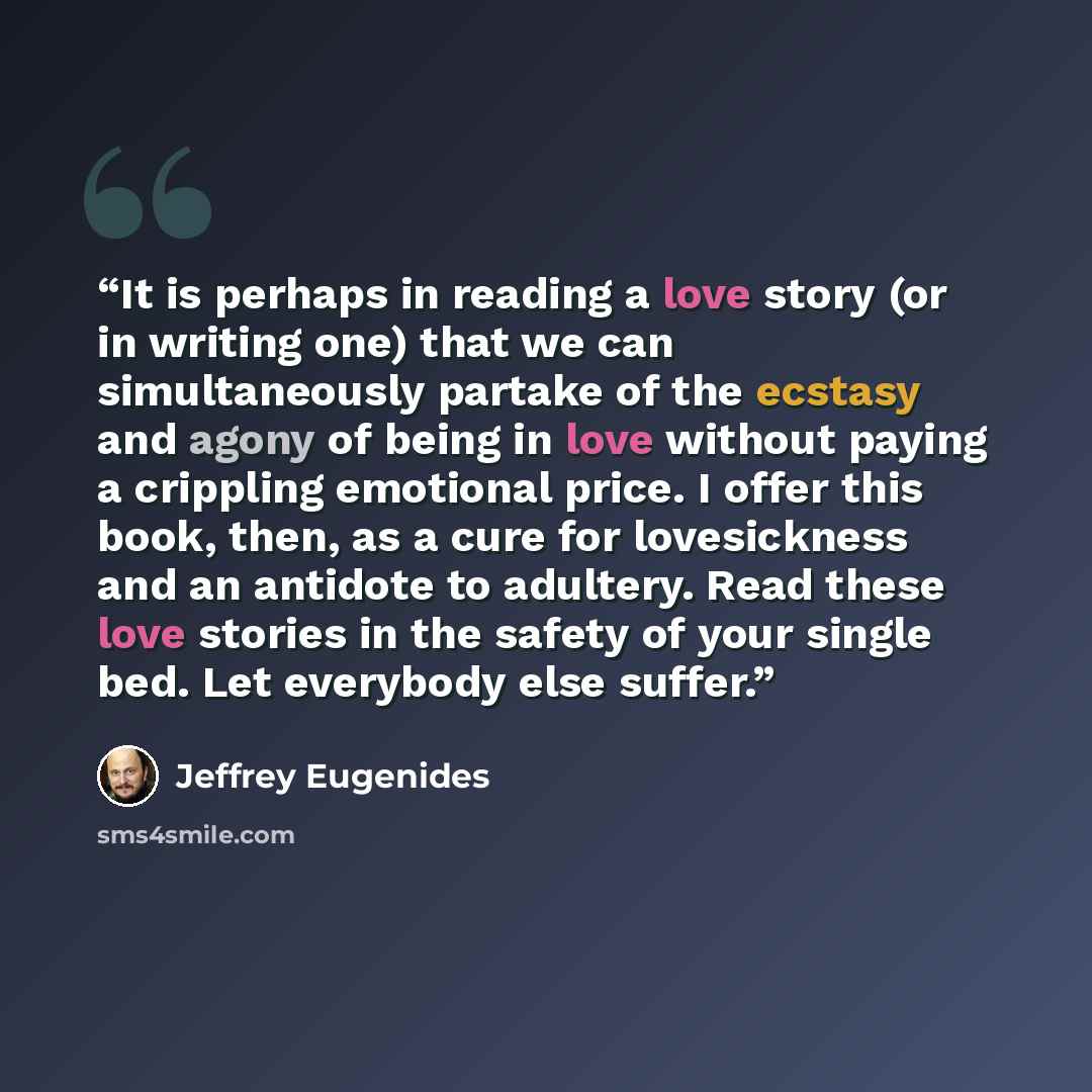 “It is perhaps in reading a love story (or in writing one) that we can simultaneously partake of the ecstasy and agony of being in love without paying a crippling emotional price. I offer this book, then, as a cure for lovesickness and an antidote to adultery. Read these love stories in the safety…” quote by Jeffrey Eugenides
