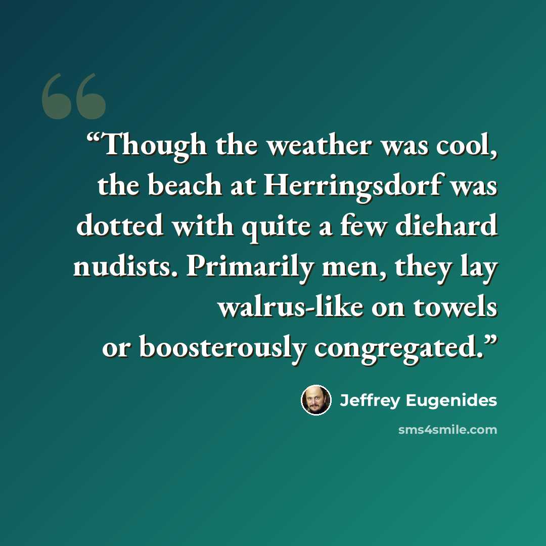 “Though the weather was cool, the beach at Herringsdorf was dotted with quite a few diehard nudists. Primarily men, they lay walrus-like on towels or boosterously congregated.” quote by Jeffrey Eugenides