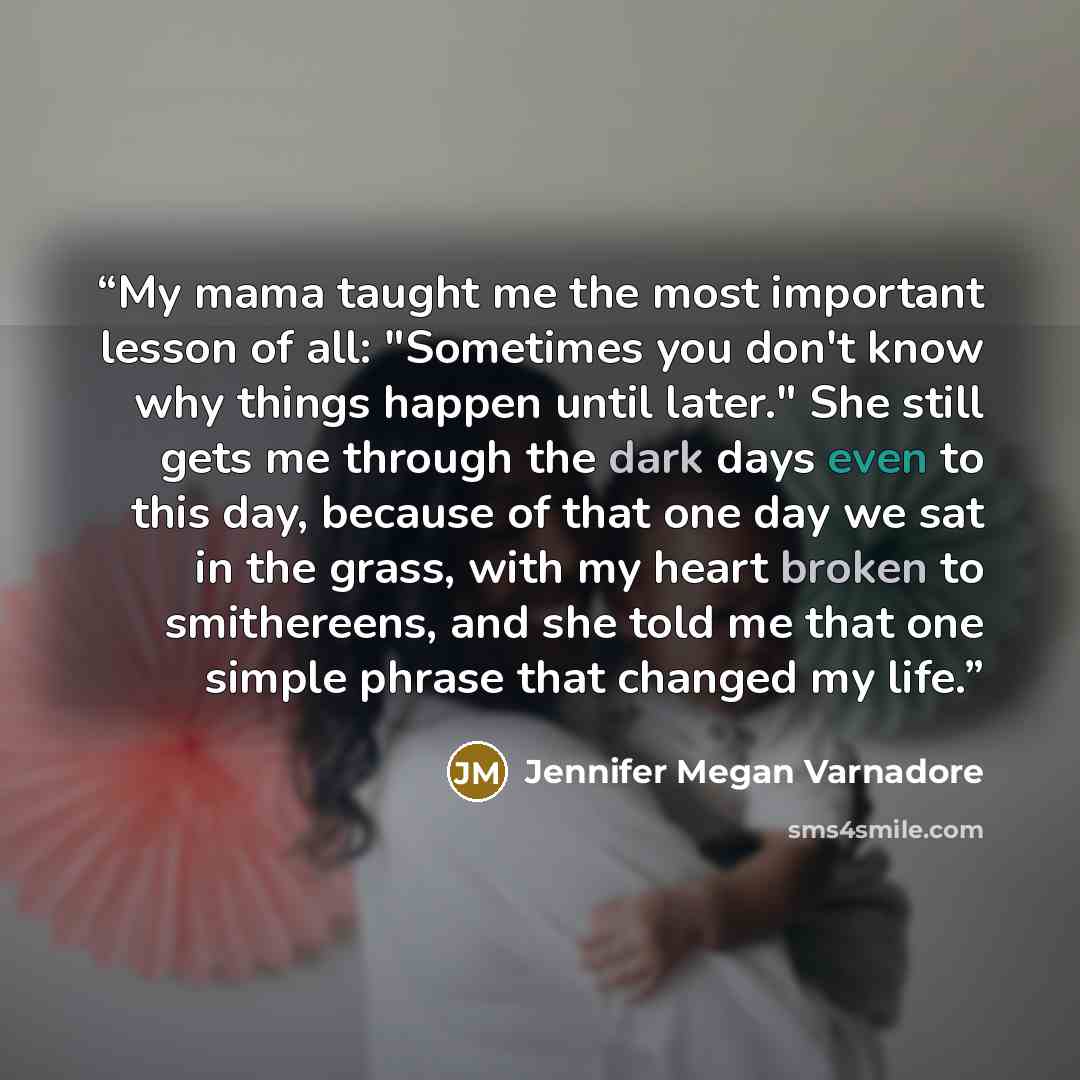 “My mama taught me the most important lesson of all: "Sometimes you don't know why things happen until later." She still gets me through the dark days even to this day, because of that one day we sat in the grass, with my heart broken to smithereens, and she told me that one simple phrase that…” quote by Jennifer Megan Varnadore