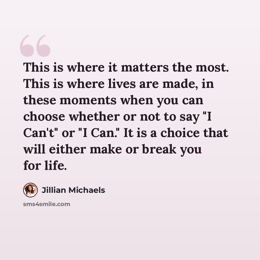 “This is where it matters the most. This is where lives are made, in these moments when you can choose whether or not to say "I Can't" or "I Can." It is a choice that will either make or break you for life.” quote by Jillian Michaels