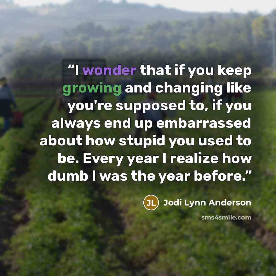 “I wonder that if you keep growing and changing like you're supposed to, if you always end up embarrassed about how stupid you used to be. Every year I realize how dumb I was the year before.” quote by Jodi Lynn Anderson