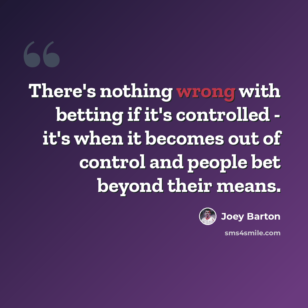 “There's nothing wrong with betting if it's controlled - it's when it becomes out of control and people bet beyond their means.” quote by Joey Barton