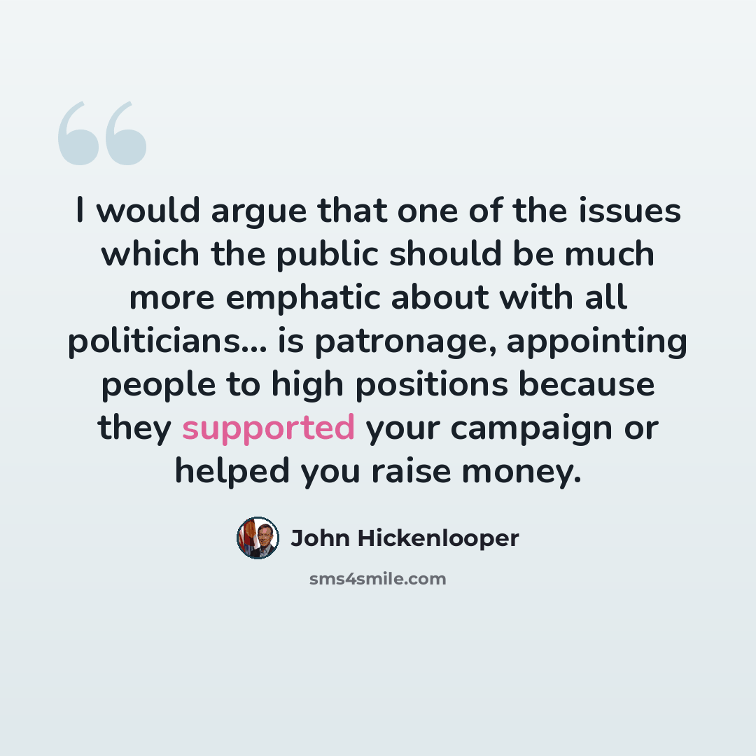 “I would argue that one of the issues which the public should be much more emphatic about with all politicians... is patronage, appointing people to high positions because they supported your campaign or helped you raise money.” quote by John Hickenlooper