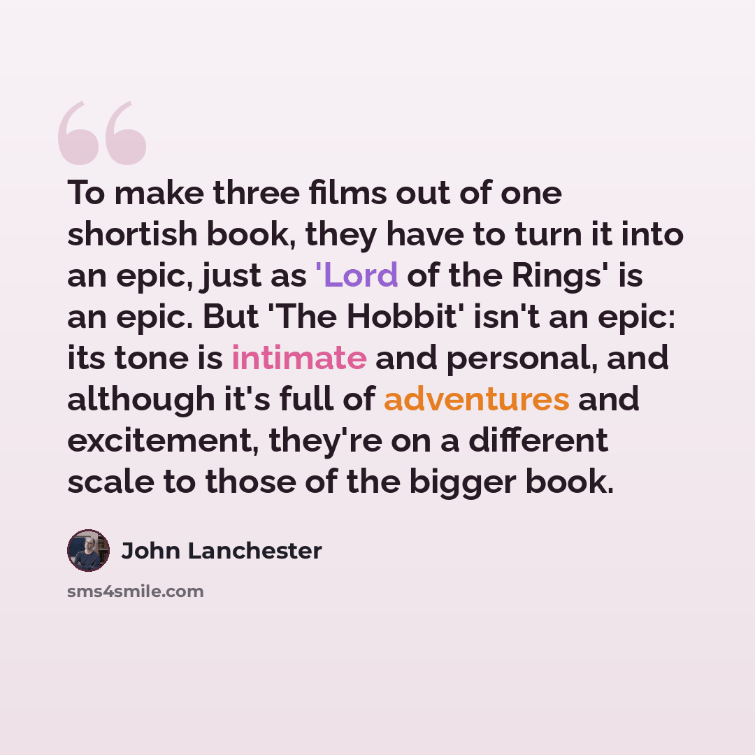 “To make three films out of one shortish book, they have to turn it into an epic, just as 'Lord of the Rings' is an epic. But 'The Hobbit' isn't an epic: its tone is intimate and personal, and although it's full of adventures and excitement, they're on a different scale to those of the bigger book.” quote by John Lanchester