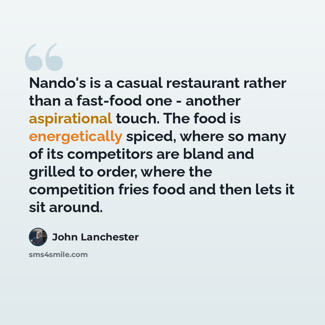 “Nando's is a casual restaurant rather than a fast-food one - another aspirational touch. The food is energetically spiced, where so many of its competitors are bland and grilled to order, where the competition fries food and then lets it sit around.” quote by John Lanchester