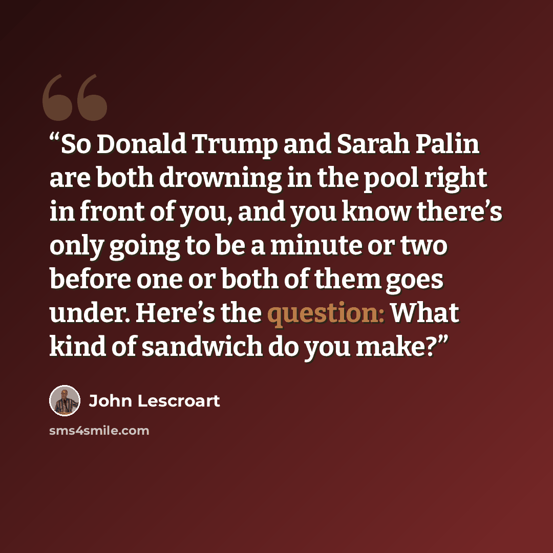 “So Donald Trump and Sarah Palin are both drowning in the pool right in front of you, and you know there’s only going to be a minute or two before one or both of them goes under. Here’s the question: What kind of sandwich do you make?” quote by John Lescroart