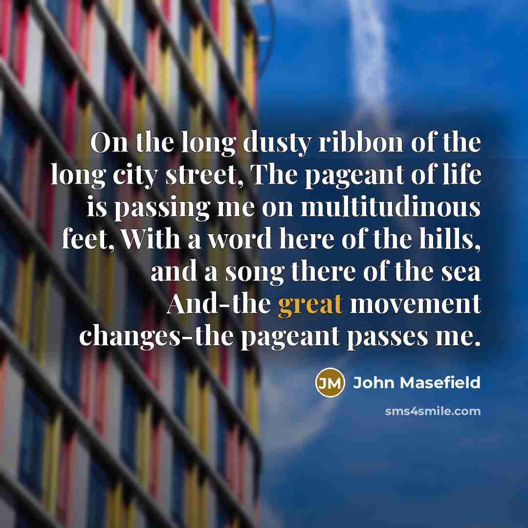 “On the long dusty ribbon of the long city street, The pageant of life is passing me on multitudinous feet, With a word here of the hills, and a song there of the sea And-the great movement changes-the pageant passes me.” quote by John Masefield