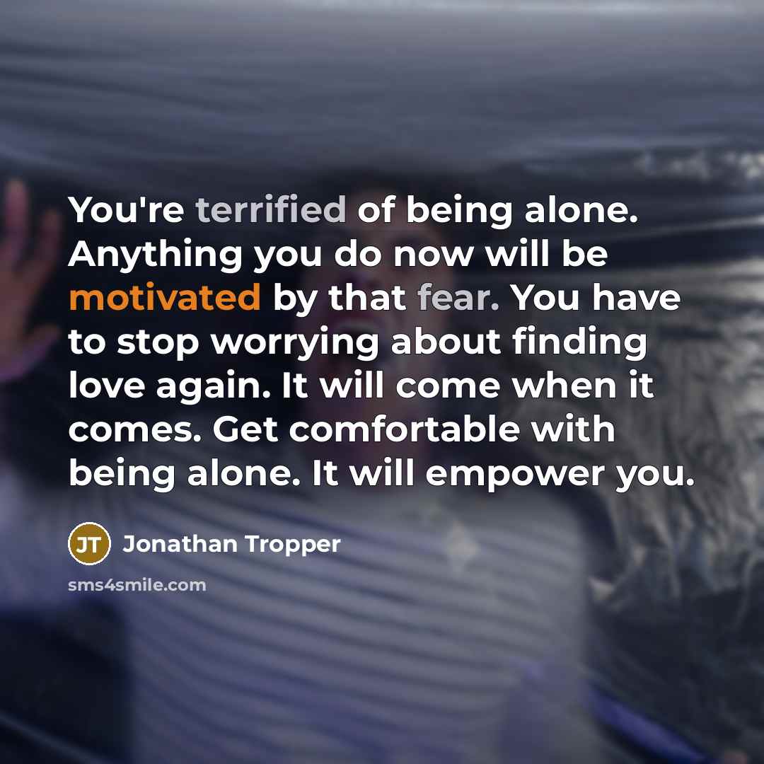 “You're terrified of being alone. Anything you do now will be motivated by that fear. You have to stop worrying about finding love again. It will come when it comes. Get comfortable with being alone. It will empower you.” quote by Jonathan Tropper
