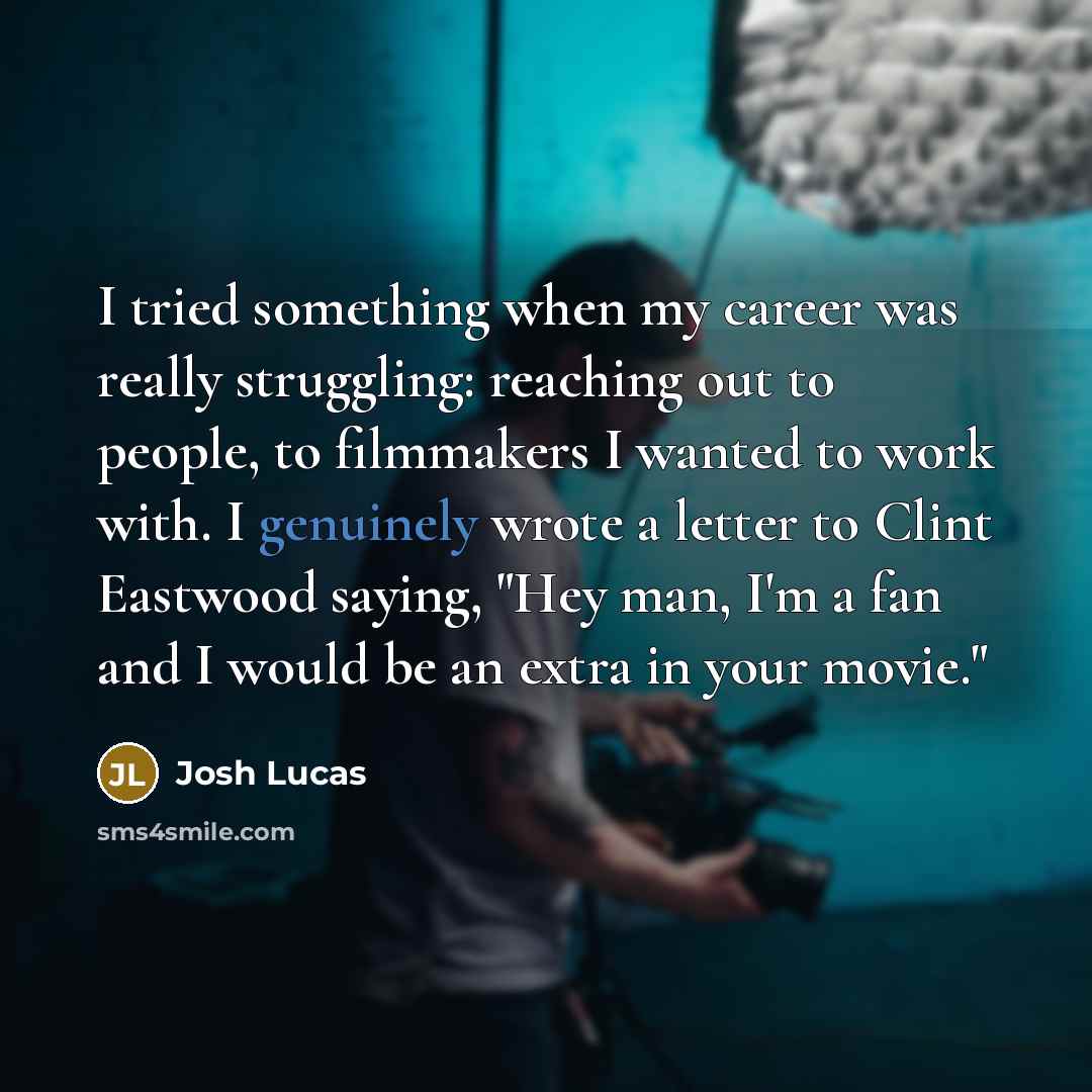 “I tried something when my career was really struggling: reaching out to people, to filmmakers I wanted to work with. I genuinely wrote a letter to Clint Eastwood saying, "Hey man, I'm a fan and I would be an extra in your movie."” quote by Josh Lucas