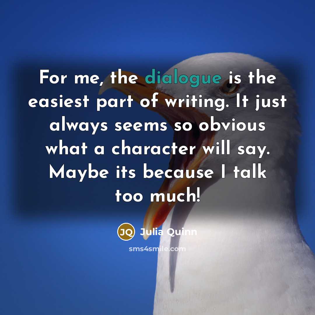 “For me, the dialogue is the easiest part of writing. It just always seems so obvious what a character will say. Maybe its because I talk too much!” quote by Julia Quinn