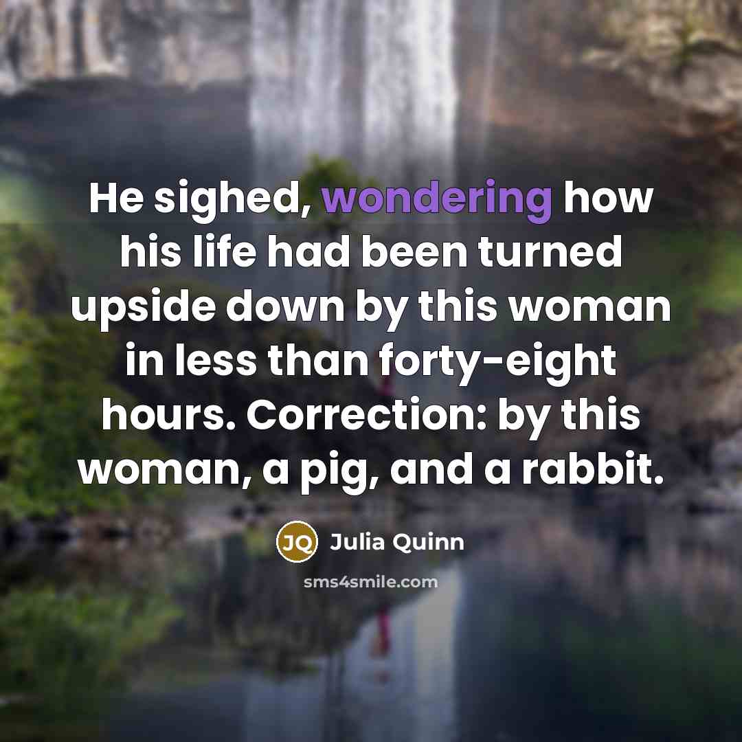 “He sighed, wondering how his life had been turned upside down by this woman in less than forty-eight hours. Correction: by this woman, a pig, and a rabbit.” quote by Julia Quinn
