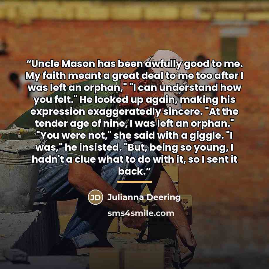 “Uncle Mason has been awfully good to me. My faith meant a great deal to me too after I was left an orphan," "I can understand how you felt." He looked up again, making his expression exaggeratedly sincere. "At the tender age of nine, I was left an orphan." "You were not," she said with a giggle…” quote by Julianna Deering