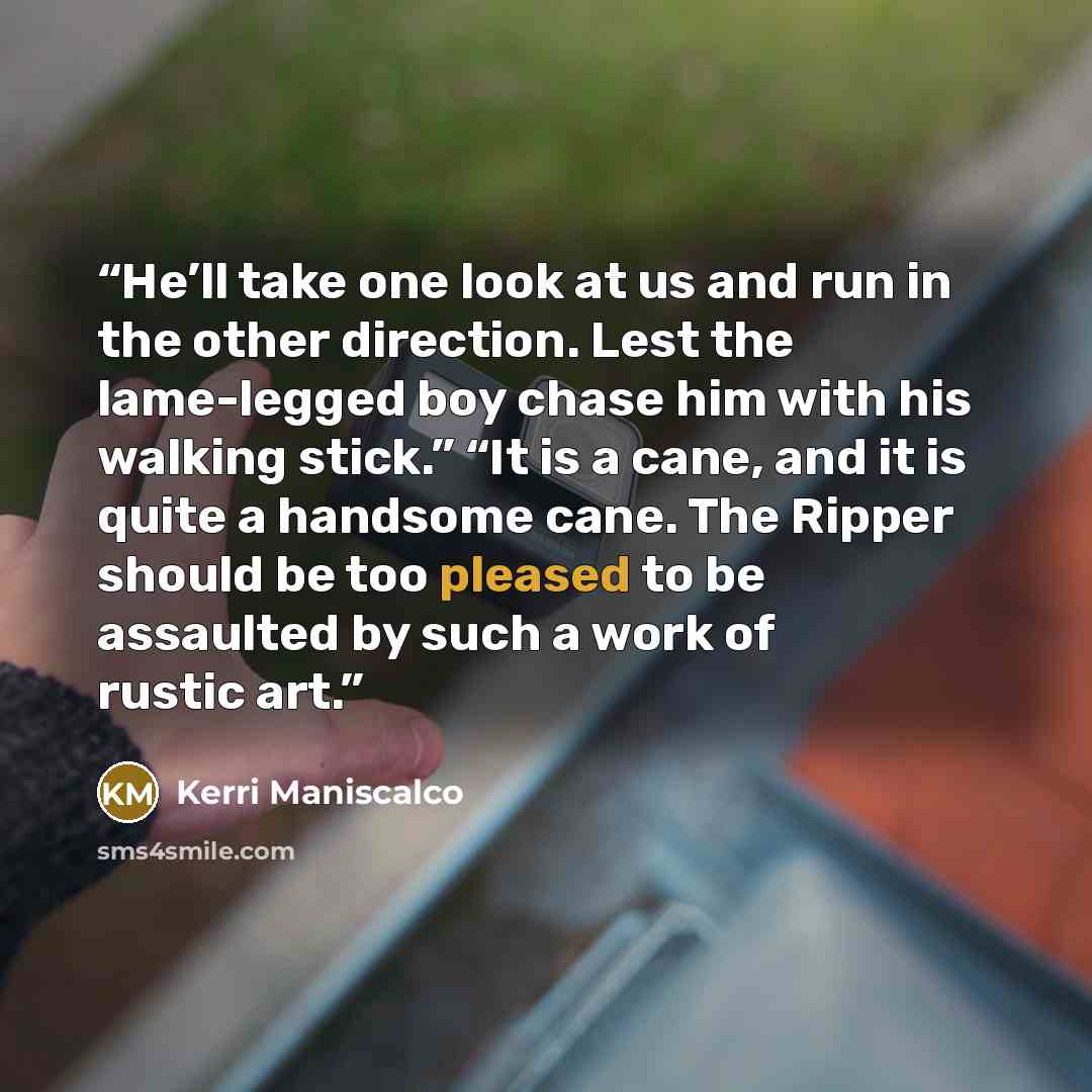 “He’ll take one look at us and run in the other direction. Lest the lame-legged boy chase him with his walking stick.” “It is a cane, and it is quite a handsome cane. The Ripper should be too pleased to be assaulted by such a work of rustic art.” quote by Kerri Maniscalco