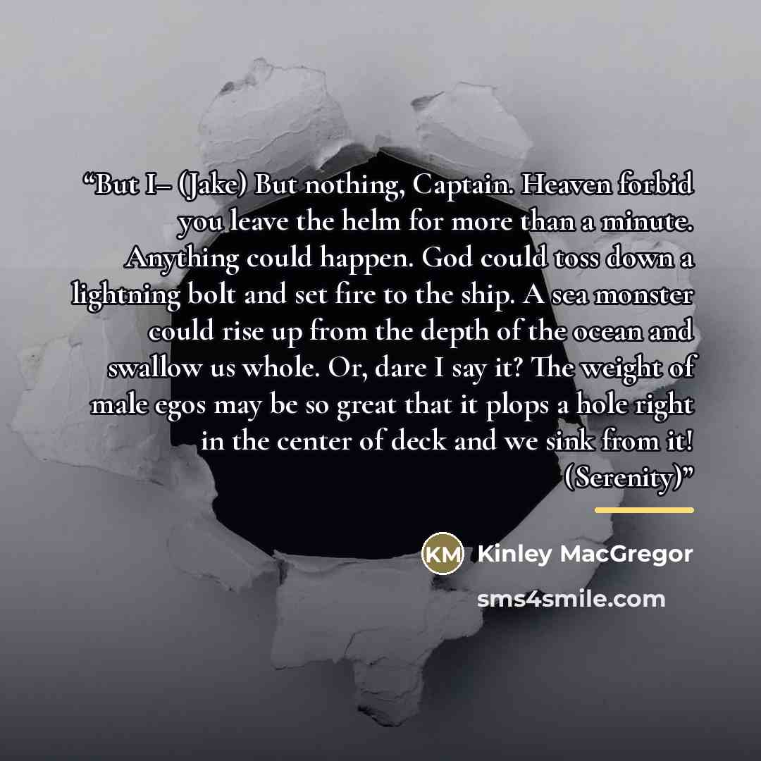 “But I– (Jake) But nothing, Captain. Heaven forbid you leave the helm for more than a minute. Anything could happen. God could toss down a lightning bolt and set fire to the ship. A sea monster could rise up from the depth of the ocean and swallow us whole. Or, dare I say it? The weight of male…” quote by Kinley MacGregor