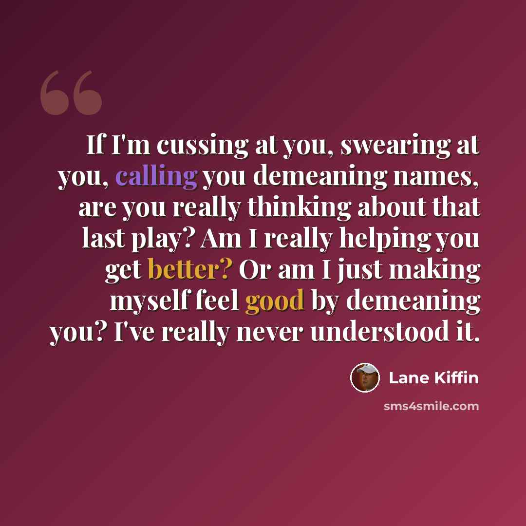 “If I'm cussing at you, swearing at you, calling you demeaning names, are you really thinking about that last play? Am I really helping you get better? Or am I just making myself feel good by demeaning you? I've really never understood it.” quote by Lane Kiffin