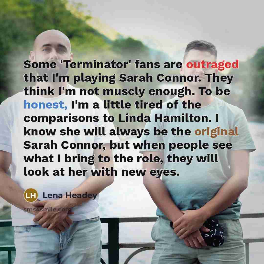 “Some 'Terminator' fans are outraged that I'm playing Sarah Connor. They think I'm not muscly enough. To be honest, I'm a little tired of the comparisons to Linda Hamilton. I know she will always be the original Sarah Connor, but when people see what I bring to the role, they will look at her with…” quote by Lena Headey