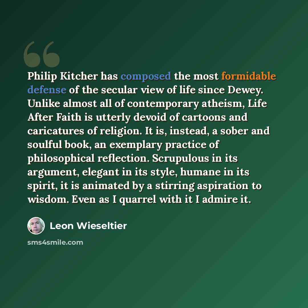 “Philip Kitcher has composed the most formidable defense of the secular view of life since Dewey. Unlike almost all of contemporary atheism, Life After Faith is utterly devoid of cartoons and caricatures of religion. It is, instead, a sober and soulful book, an exemplary practice of philosophical…” quote by Leon Wieseltier