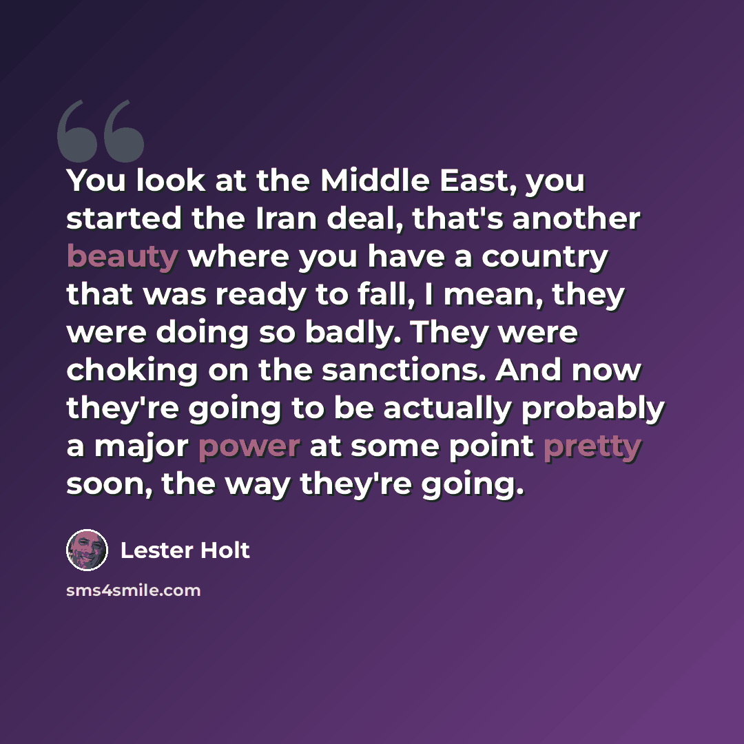 “You look at the Middle East, you started the Iran deal, that's another beauty where you have a country that was ready to fall, I mean, they were doing so badly. They were choking on the sanctions. And now they're going to be actually probably a major power at some point pretty soon, the way…” quote by Lester Holt