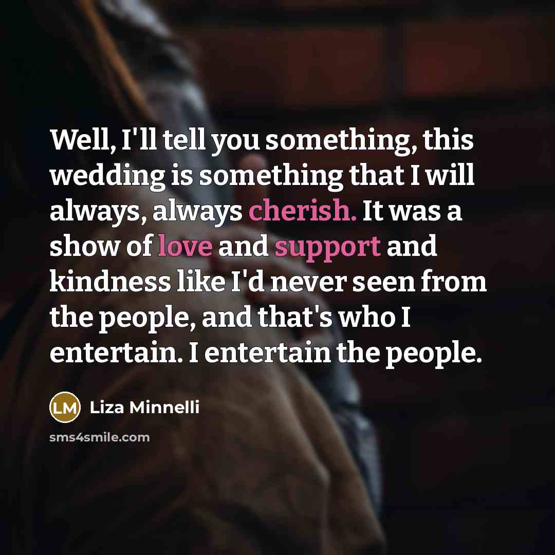 “Well, I'll tell you something, this wedding is something that I will always, always cherish. It was a show of love and support and kindness like I'd never seen from the people, and that's who I entertain. I entertain the people.” quote by Liza Minnelli