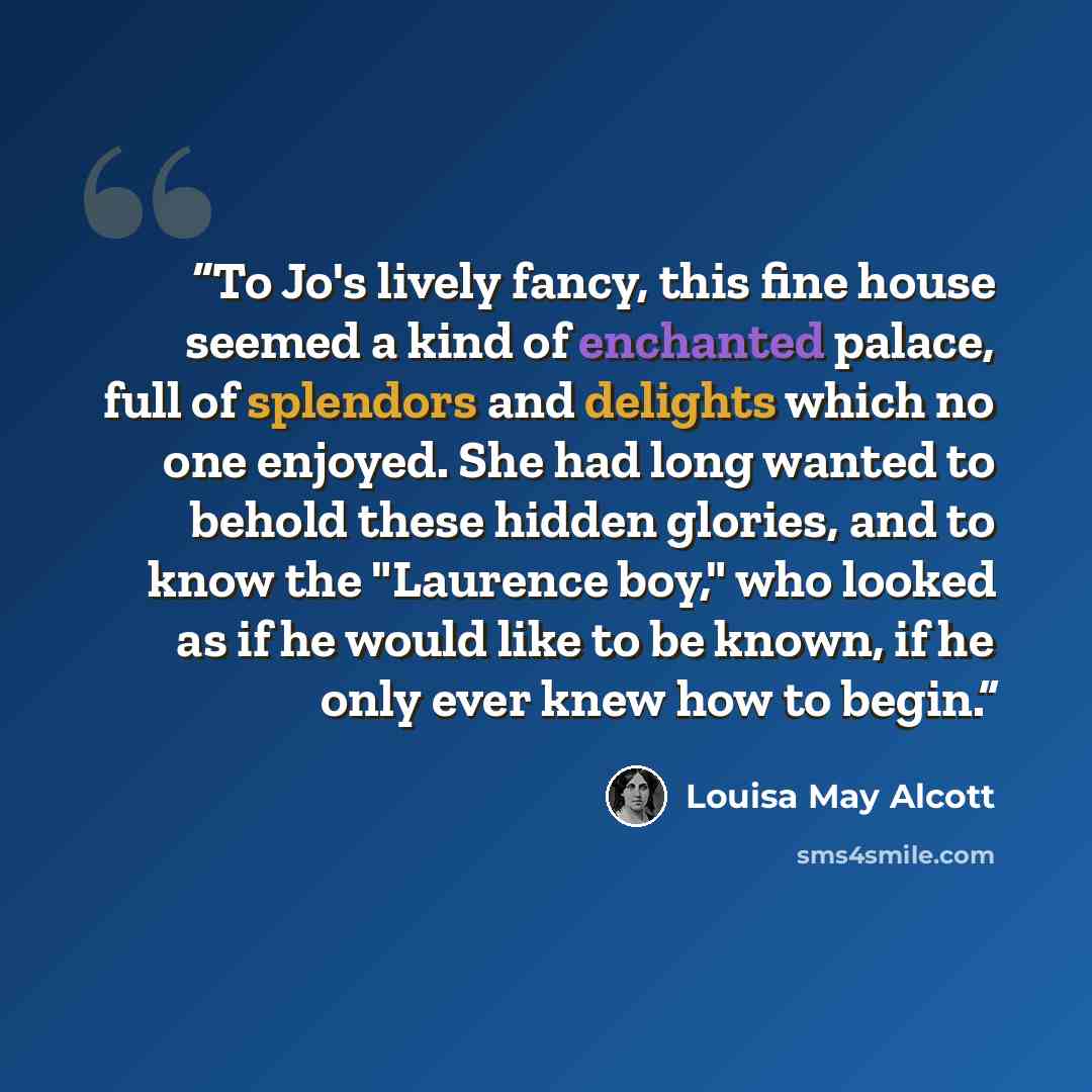 “To Jo's lively fancy, this fine house seemed a kind of enchanted palace, full of splendors and delights which no one enjoyed. She had long wanted to behold these hidden glories, and to know the "Laurence boy," who looked as if he would like to be known, if he only ever knew how to begin.” quote by Louisa May Alcott
