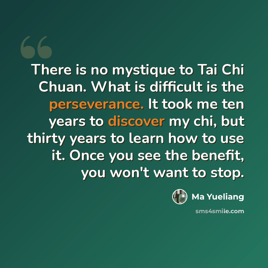 “There is no mystique to Tai Chi Chuan. What is difficult is the perseverance. It took me ten years to discover my chi, but thirty years to learn how to use it. Once you see the benefit, you won't want to stop.” quote by Ma Yueliang