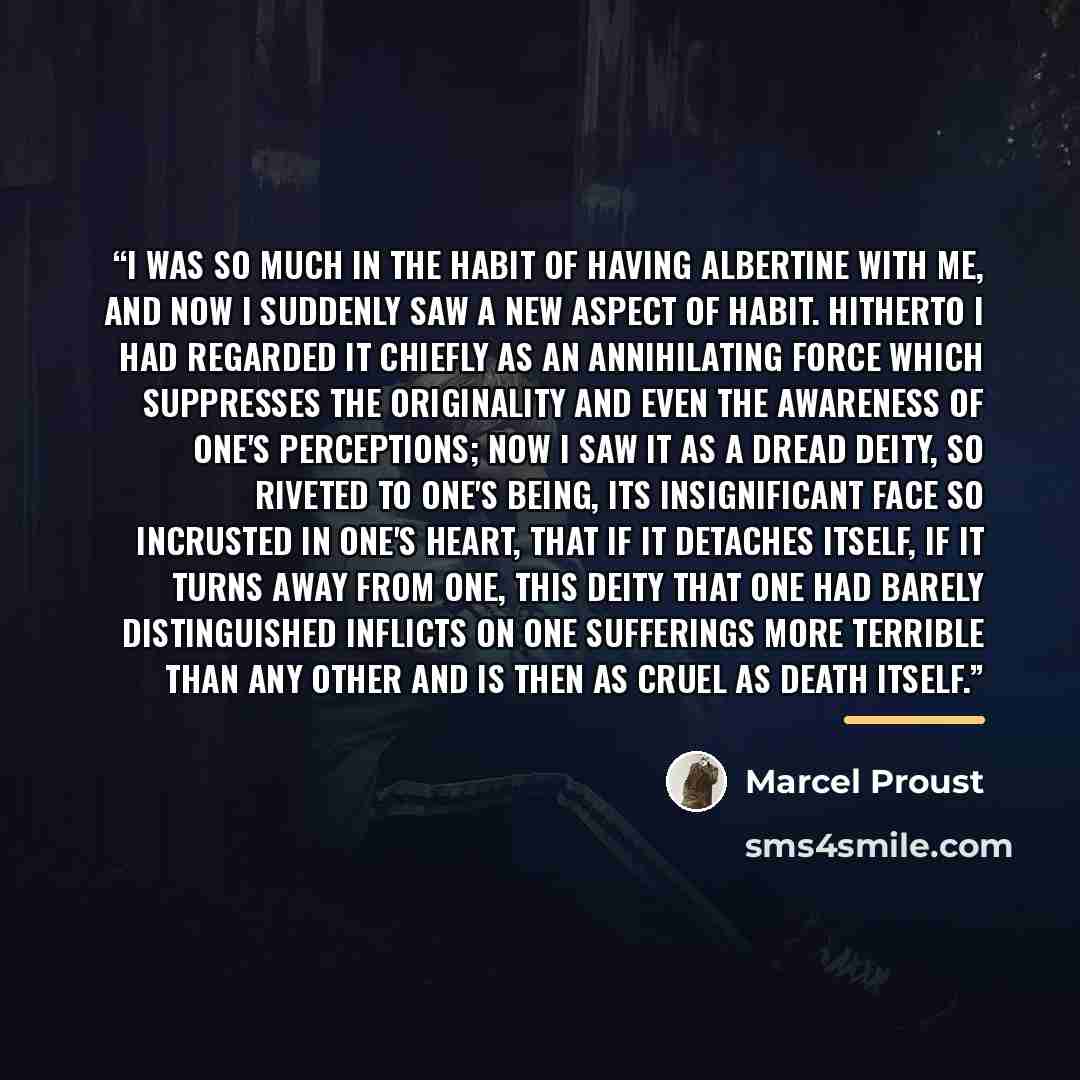 “I was so much in the habit of having Albertine with me, and now I suddenly saw a new aspect of Habit. Hitherto I had regarded it chiefly as an annihilating force which suppresses the originality and even the awareness of one's perceptions; now I saw it as a dread deity, so riveted to one's being…” quote by Marcel Proust