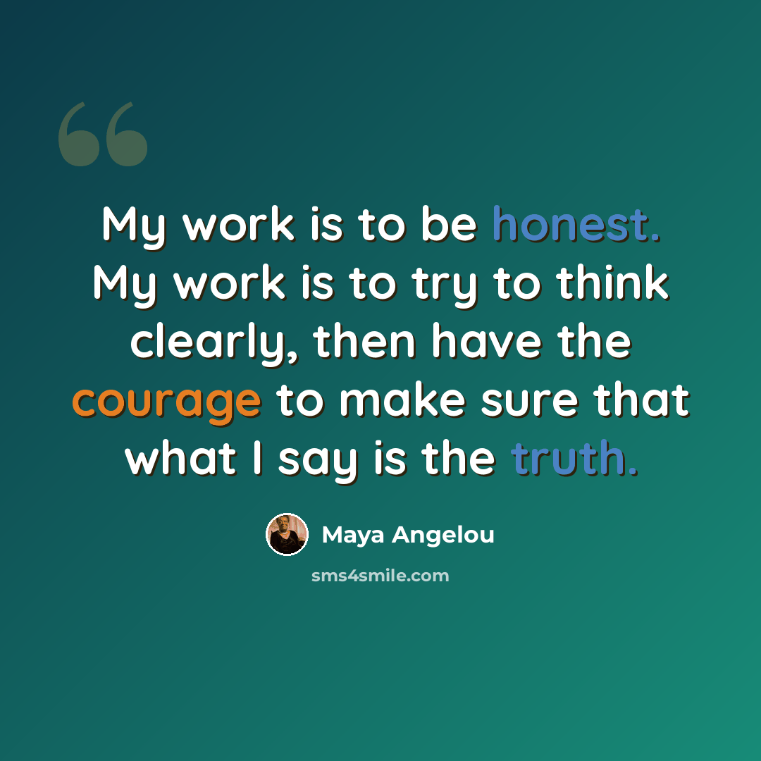 “My work is to be honest. My work is to try to think clearly, then have the courage to make sure that what I say is the truth.” quote by Maya Angelou