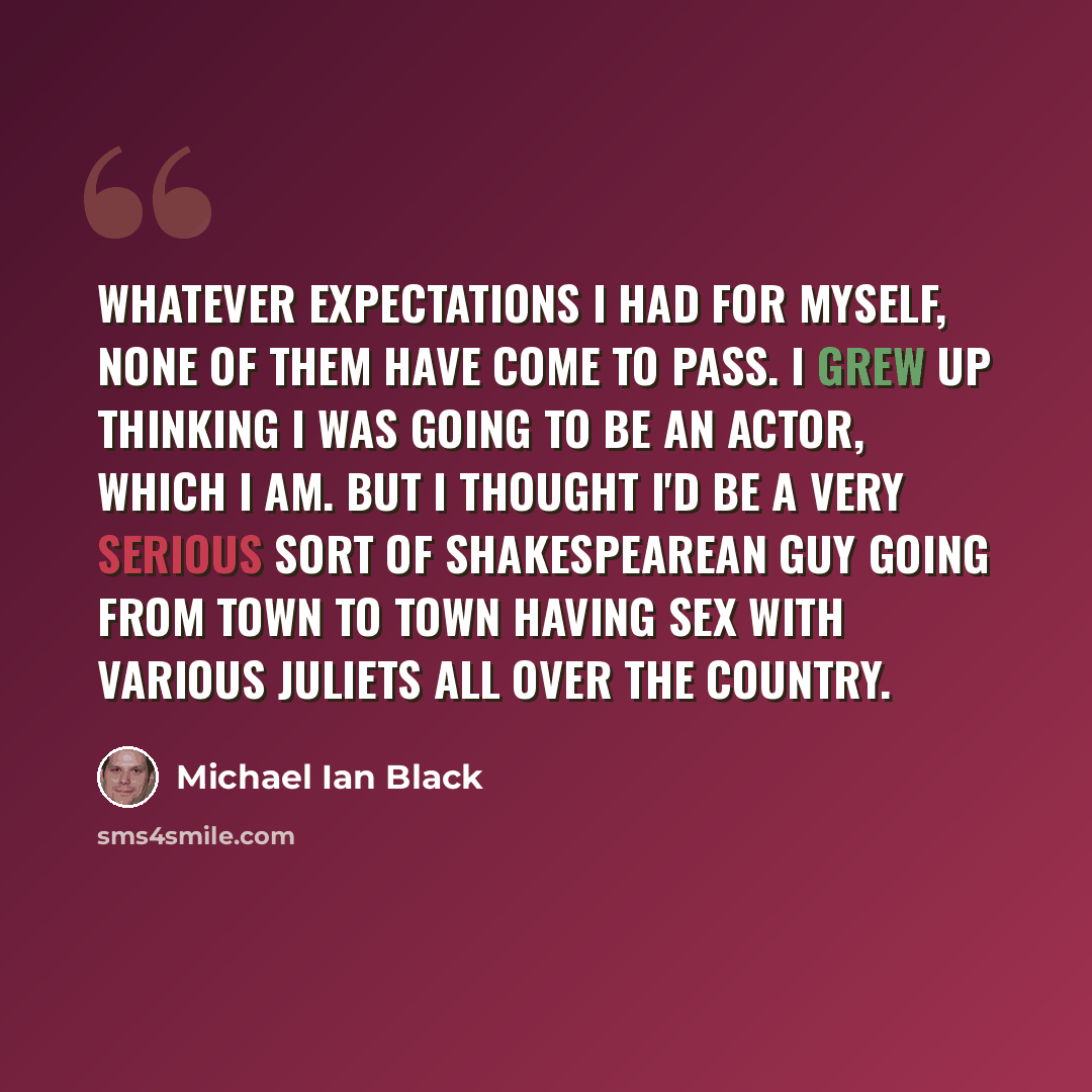 “Whatever expectations I had for myself, none of them have come to pass. I grew up thinking I was going to be an actor, which I am. But I thought I'd be a very serious sort of Shakespearean guy going from town to town having sex with various Juliets all over the country.” quote by Michael Ian Black