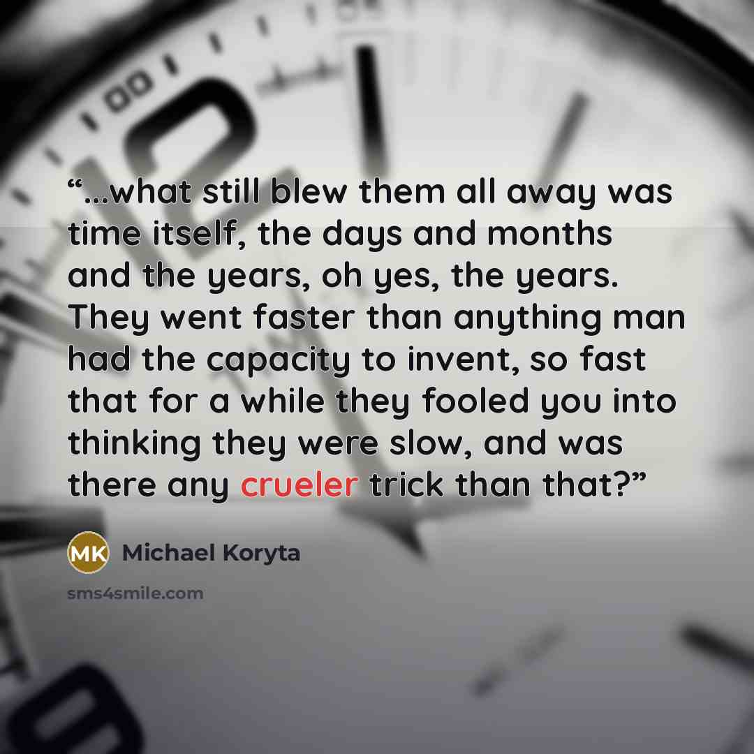 “...what still blew them all away was time itself, the days and months and the years, oh yes, the years. They went faster than anything man had the capacity to invent, so fast that for a while they fooled you into thinking they were slow, and was there any crueler trick than that?” quote by Michael Koryta