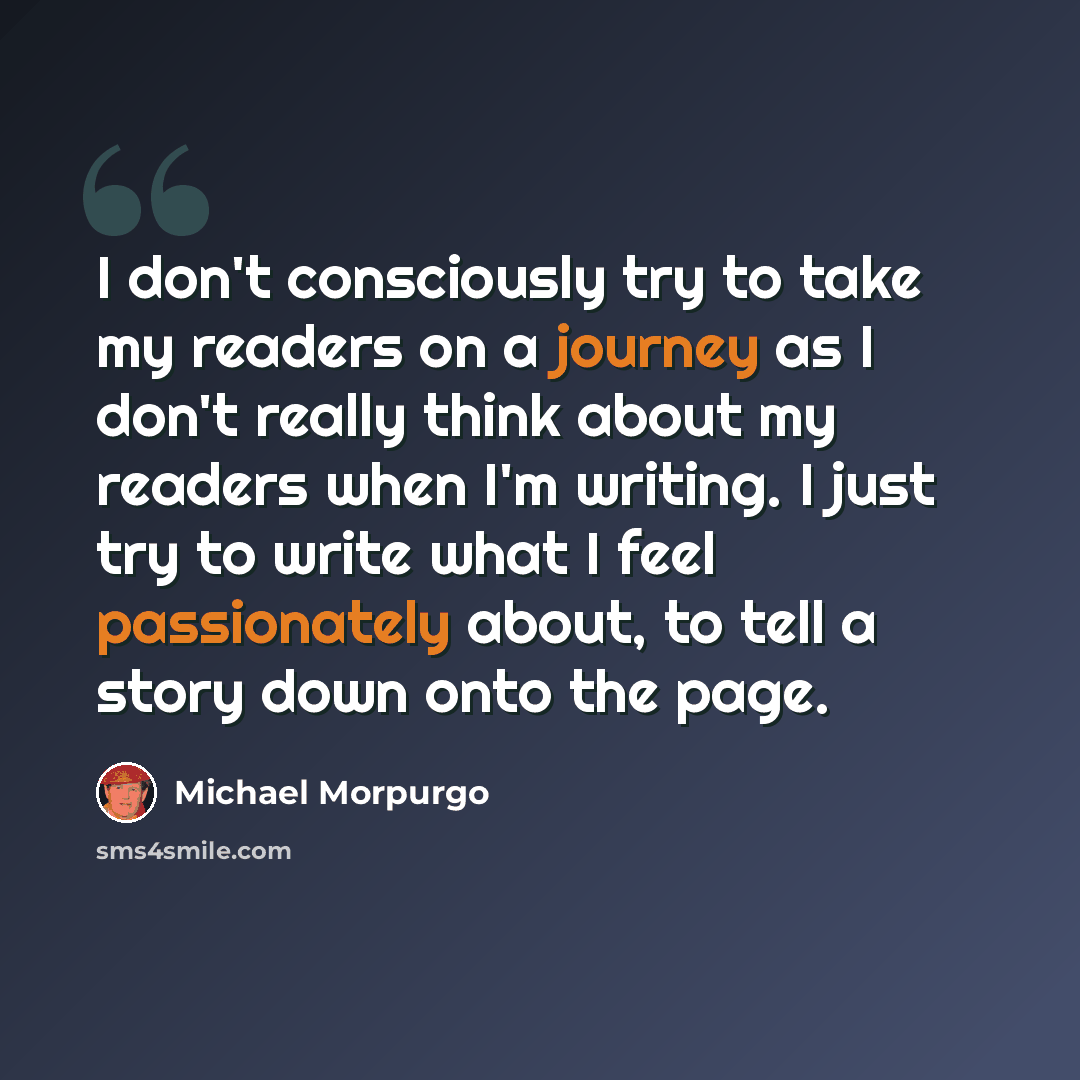 “I don't consciously try to take my readers on a journey as I don't really think about my readers when I'm writing. I just try to write what I feel passionately about, to tell a story down onto the page.” quote by Michael Morpurgo