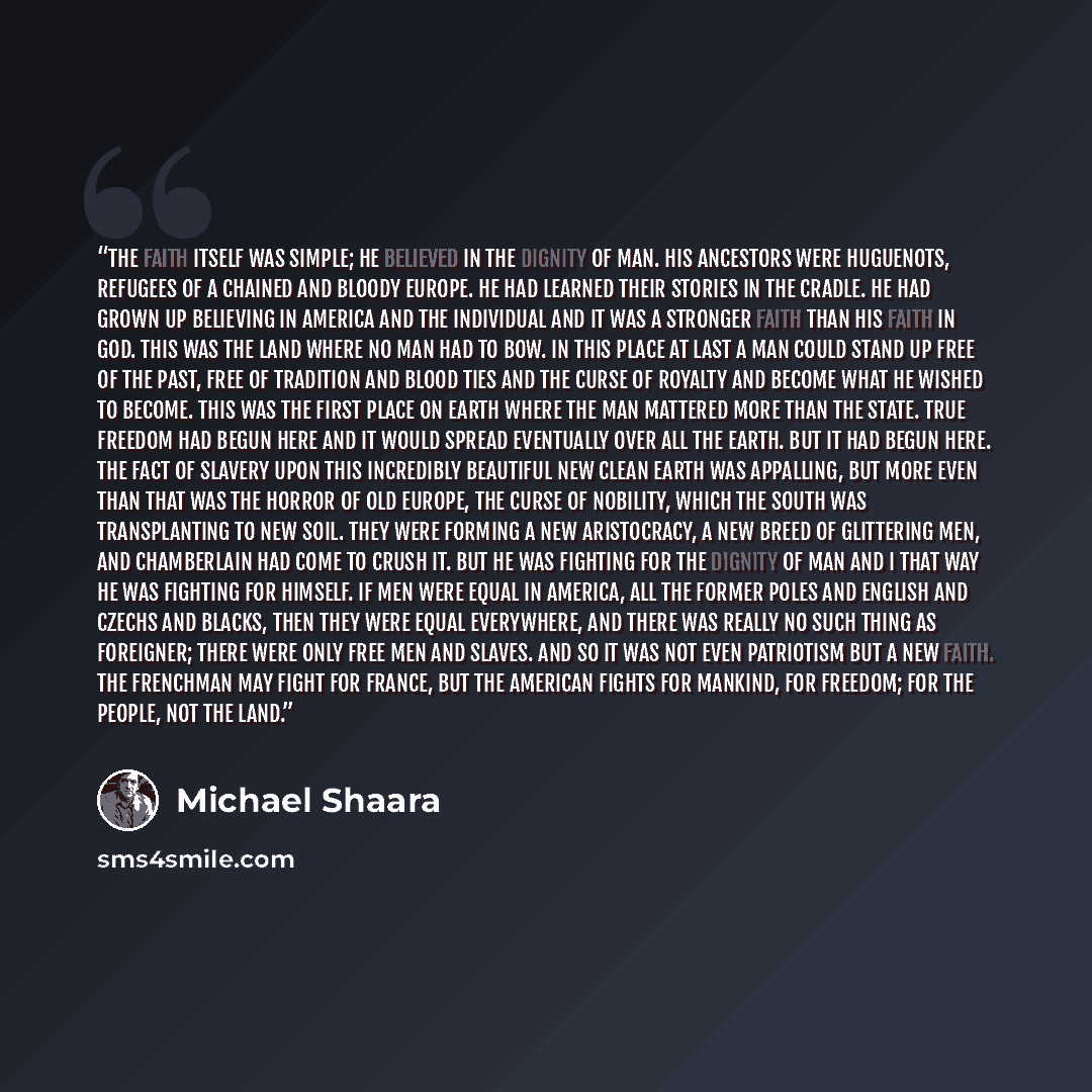 “The faith itself was simple; he believed in the dignity of man. His ancestors were Huguenots, refugees of a chained and bloody Europe. He had learned their stories in the cradle. He had grown up believing in America and the individual and it was a stronger faith than his faith in God. This was the…” quote by Michael Shaara