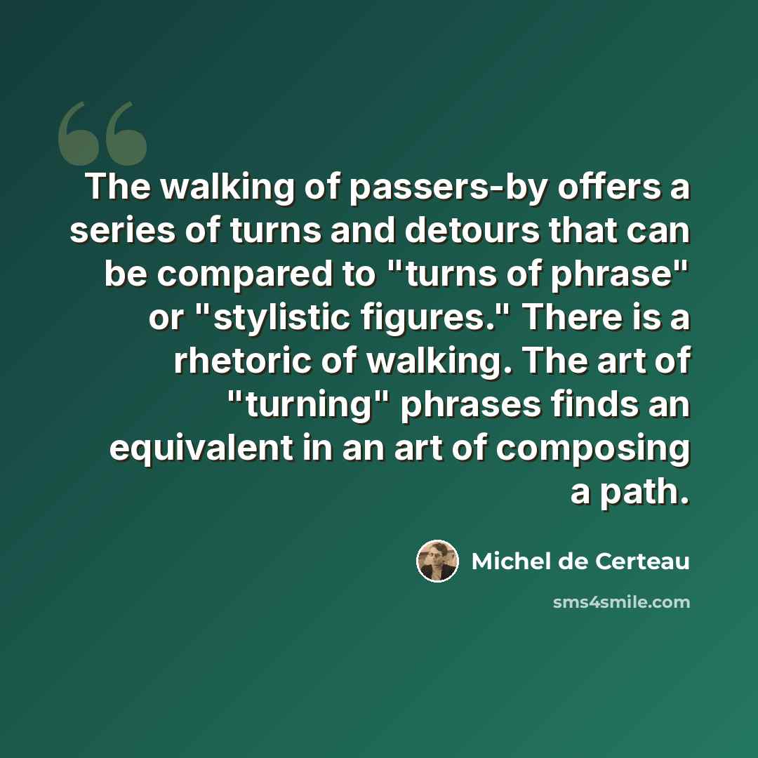 “The walking of passers-by offers a series of turns and detours that can be compared to "turns of phrase" or "stylistic figures." There is a rhetoric of walking. The art of "turning" phrases finds an equivalent in an art of composing a path.” quote by Michel de Certeau