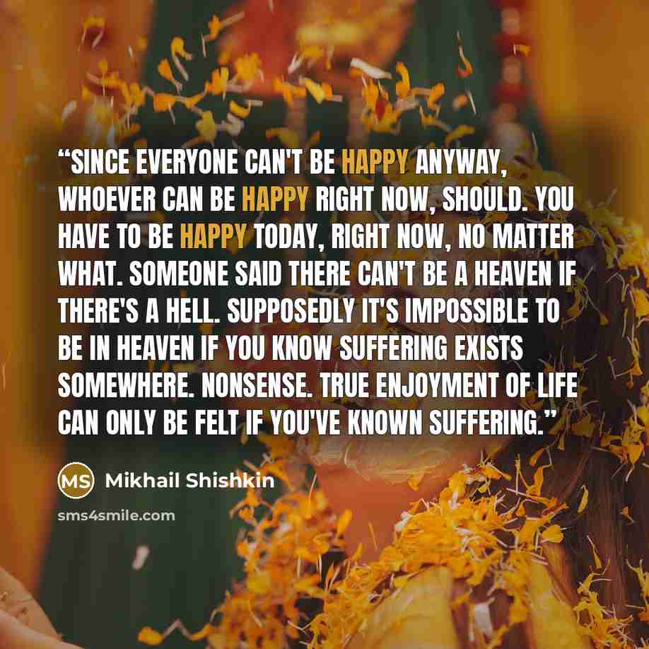 “Since everyone can't be happy anyway, whoever can be happy right now, should. You have to be happy today, right now, no matter what. Someone said there can't be a heaven if there's a hell. Supposedly it's impossible to be in heaven if you know suffering exists somewhere. Nonsense. True enjoyment…” quote by Mikhail Shishkin