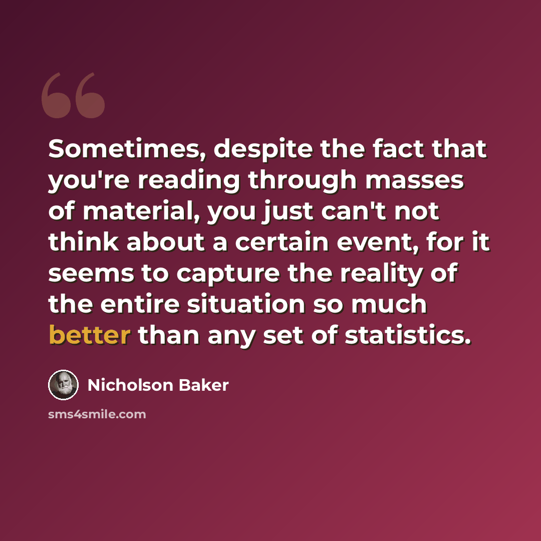 “Sometimes, despite the fact that you're reading through masses of material, you just can't not think about a certain event, for it seems to capture the reality of the entire situation so much better than any set of statistics.” quote by Nicholson Baker