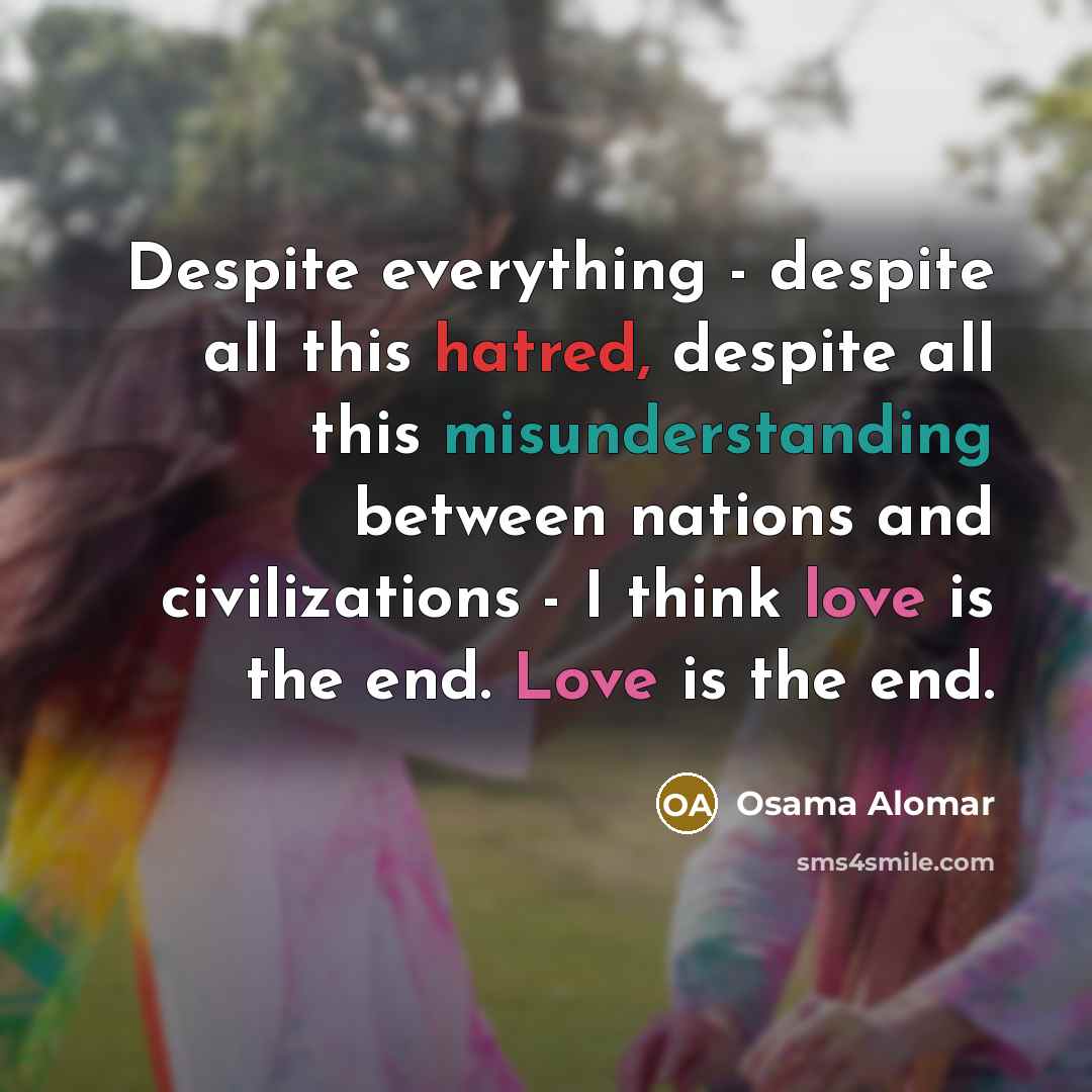 “Despite everything - despite all this hatred, despite all this misunderstanding between nations and civilizations - I think love is the end. Love is the end.” quote by Osama Alomar