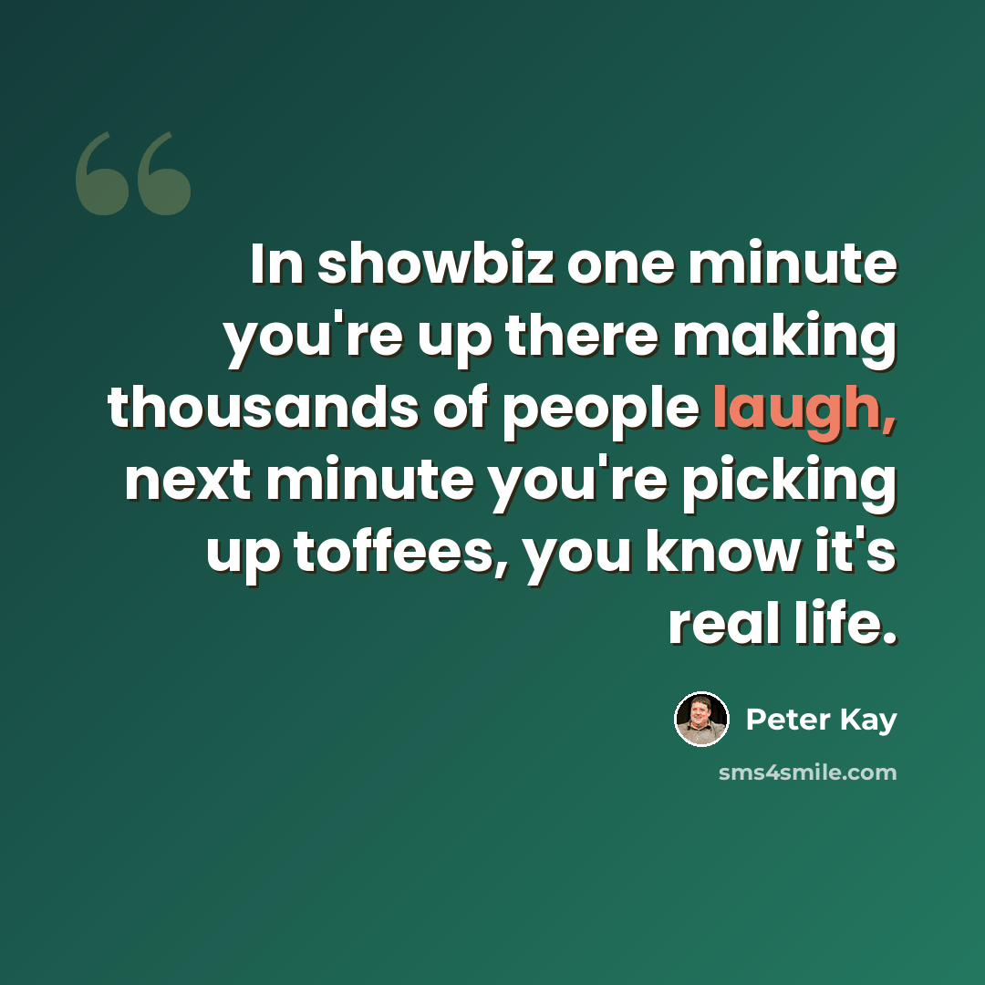 “In showbiz one minute you're up there making thousands of people laugh, next minute you're picking up toffees, you know it's real life.” quote by Peter Kay