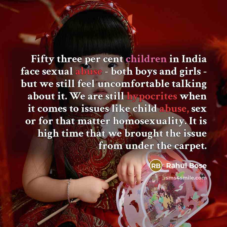 “Fifty three per cent children in India face sexual abuse - both boys and girls - but we still feel uncomfortable talking about it. We are still hypocrites when it comes to issues like child abuse, sex or for that matter homosexuality. It is high time that we brought the issue from under the carpet.” quote by Rahul Bose