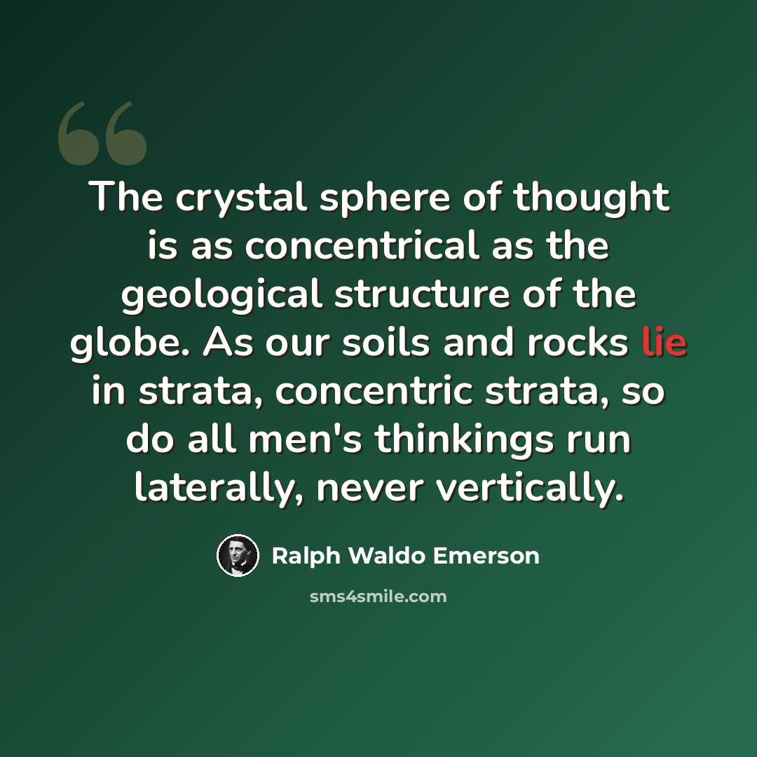 “The crystal sphere of thought is as concentrical as the geological structure of the globe. As our soils and rocks lie in strata, concentric strata, so do all men's thinkings run laterally, never vertically.” quote by Ralph Waldo Emerson
