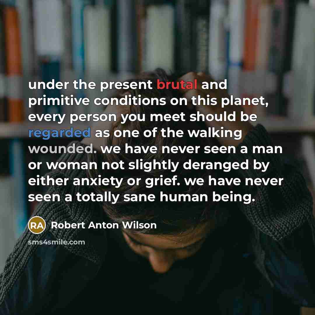 “under the present brutal and primitive conditions on this planet, every person you meet should be regarded as one of the walking wounded. we have never seen a man or woman not slightly deranged by either anxiety or grief. we have never seen a totally sane human being.” quote by Robert Anton Wilson