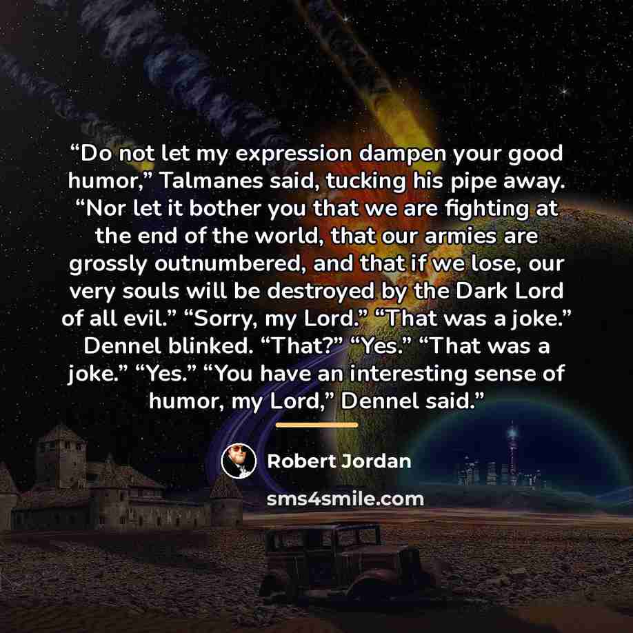 “Do not let my expression dampen your good humor,” Talmanes said, tucking his pipe away. “Nor let it bother you that we are fighting at the end of the world, that our armies are grossly outnumbered, and that if we lose, our very souls will be destroyed by the Dark Lord of all evil.” “Sorry, my…” quote by Robert Jordan