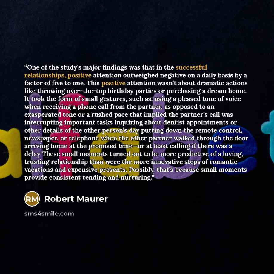 “One of the study’s major findings was that in the successful relationships, positive attention outweighed negative on a daily basis by a factor of five to one. This positive attention wasn’t about dramatic actions like throwing over-the-top birthday parties or purchasing a dream home. It took the…” quote by Robert Maurer