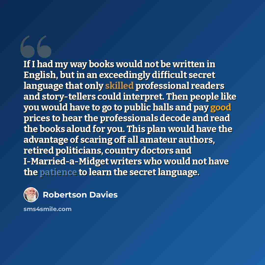 “If I had my way books would not be written in English, but in an exceedingly difficult secret language that only skilled professional readers and story-tellers could interpret. Then people like you would have to go to public halls and pay good prices to hear the professionals decode and read the…” quote by Robertson Davies