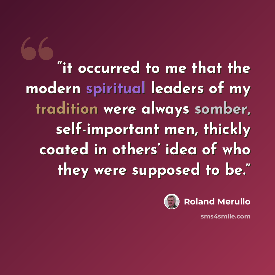 “it occurred to me that the modern spiritual leaders of my tradition were always somber, self-important men, thickly coated in others’ idea of who they were supposed to be.” quote by Roland Merullo